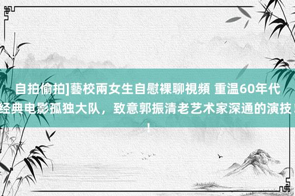 自拍偷拍]藝校兩女生自慰裸聊視頻 重温60年代经典电影孤独大队，致意郭振清老艺术家深通的演技！