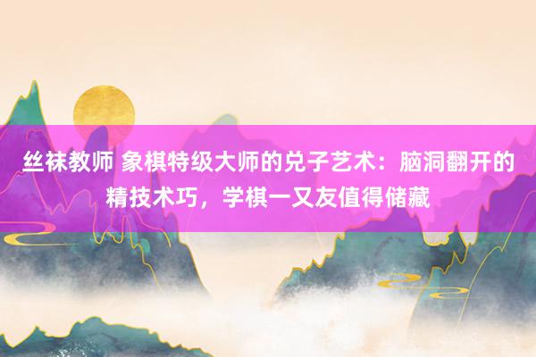 丝袜教师 象棋特级大师的兑子艺术：脑洞翻开的精技术巧，学棋一又友值得储藏