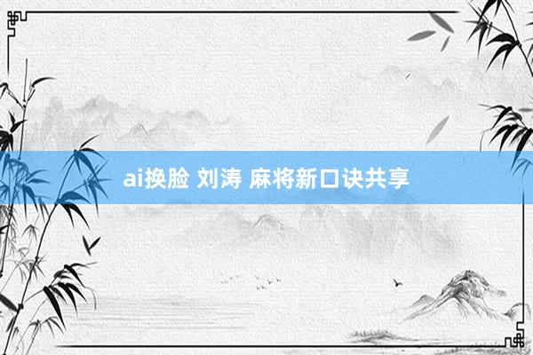 ai换脸 刘涛 麻将新口诀共享