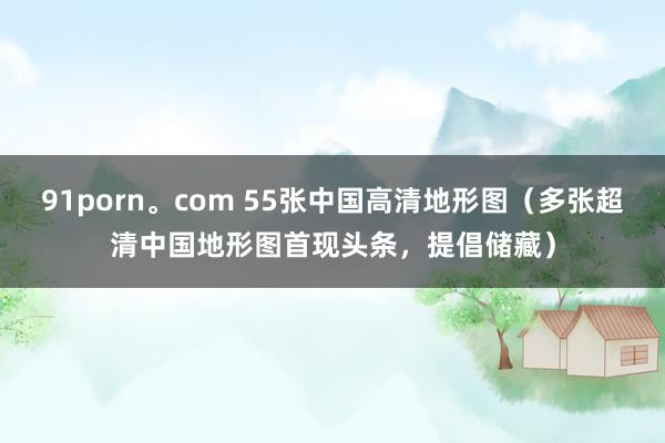 91porn。com 55张中国高清地形图（多张超清中国地形图首现头条，提倡储藏）