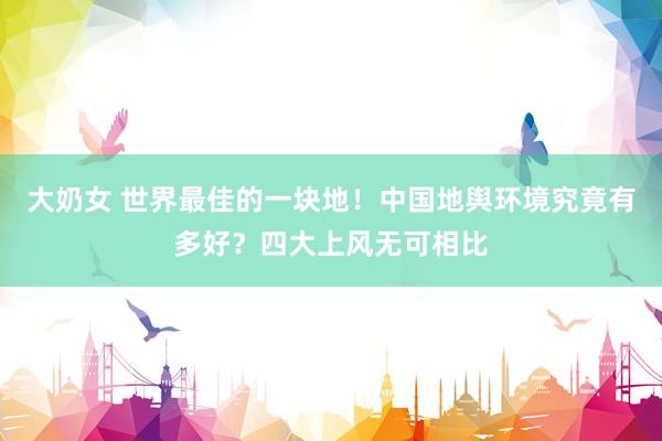 大奶女 世界最佳的一块地！中国地舆环境究竟有多好？四大上风无可相比