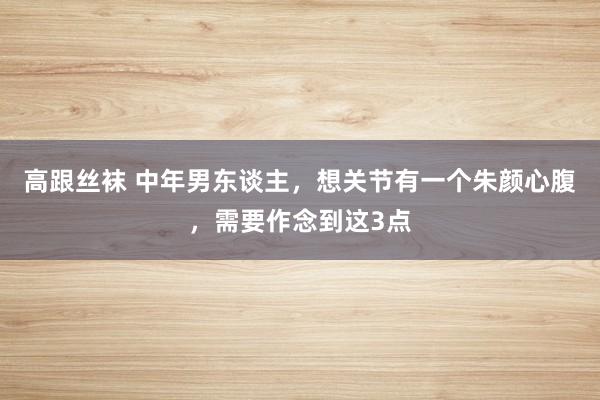 高跟丝袜 中年男东谈主，想关节有一个朱颜心腹，需要作念到这3点