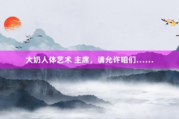大奶人体艺术 主席，请允许咱们……