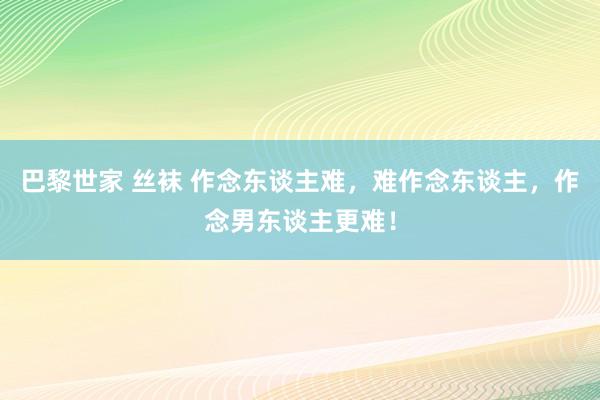 巴黎世家 丝袜 作念东谈主难，难作念东谈主，作念男东谈主更难！