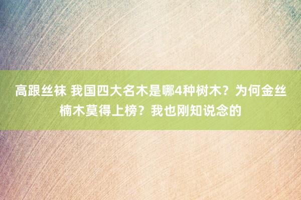 高跟丝袜 我国四大名木是哪4种树木？为何金丝楠木莫得上榜？我也刚知说念的