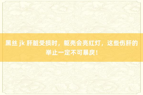 黑丝 jk 肝脏受损时，躯壳会亮红灯，这些伤肝的举止一定不可暴戾！