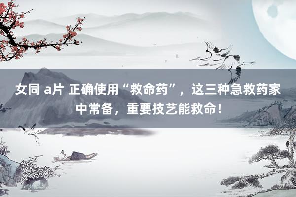 女同 a片 正确使用“救命药”，这三种急救药家中常备，重要技艺能救命！