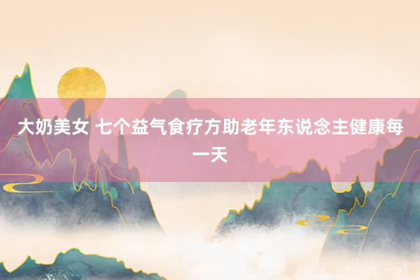 大奶美女 七个益气食疗方助老年东说念主健康每一天