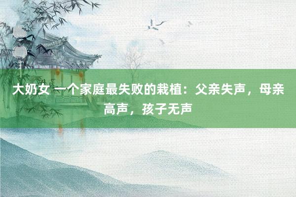大奶女 一个家庭最失败的栽植：父亲失声，母亲高声，孩子无声