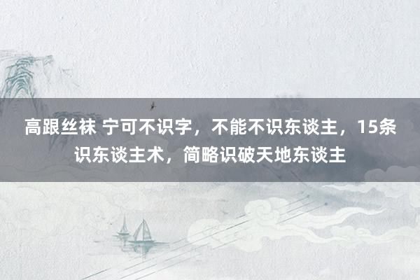 高跟丝袜 宁可不识字，不能不识东谈主，15条识东谈主术，简略识破天地东谈主