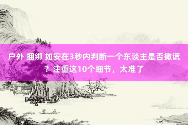 户外 捆绑 如安在3秒内判断一个东谈主是否撒谎？注重这10个细节，太准了