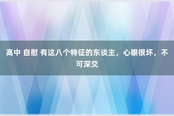 高中 自慰 有这八个特征的东谈主，心眼很坏，不可深交