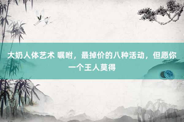 大奶人体艺术 嘱咐，最掉价的八种活动，但愿你一个王人莫得