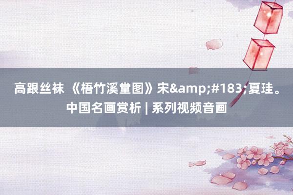 高跟丝袜 《梧竹溪堂图》宋&#183;夏珪。中国名画赏析 | 系列视频音画