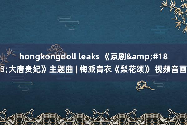 hongkongdoll leaks 《京剧&#183;大唐贵妃》主题曲 | 梅派青衣《梨花颂》 视频音画