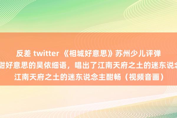 反差 twitter 《相城好意思》苏州少儿评弹 | 孩子们以一口酥软甜好意思的吴侬细语，唱出了江南天府之土的迷东说念主酣畅（视频音画）