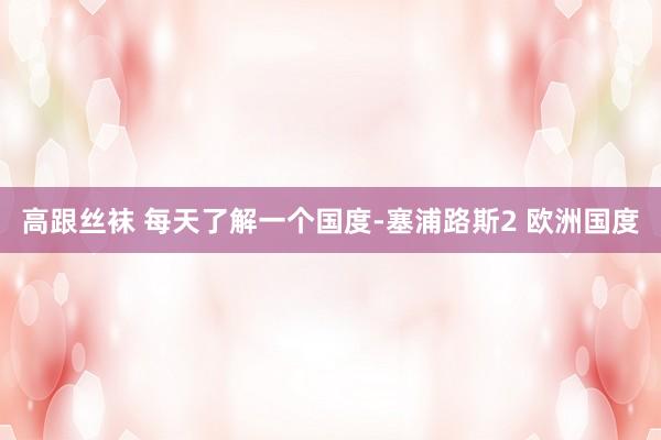 高跟丝袜 每天了解一个国度-塞浦路斯2 欧洲国度