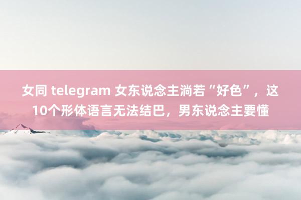 女同 telegram 女东说念主淌若“好色”，这10个形体语言无法结巴，男东说念主要懂