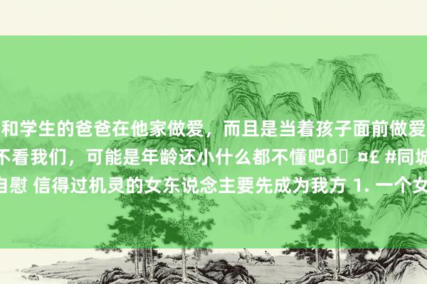 和学生的爸爸在他家做爱,而且是当着孩子面前做爱,太刺激了,孩子完全不看我们,可能是年龄还小什么都不懂吧🤣 #同城 #文爱 #自慰 信得过机灵的女东说念主要先成为我方 1. 一个女东说念主一定是先成为我方后成为