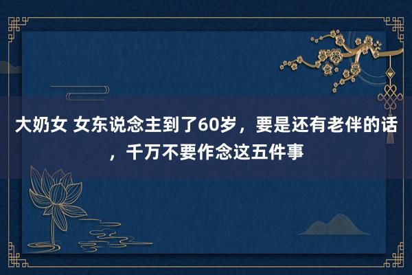 大奶女 女东说念主到了60岁，要是还有老伴的话，千万不要作念这五件事