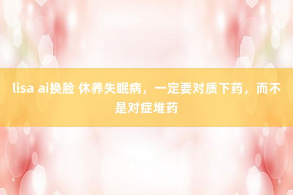 lisa ai换脸 休养失眠病，一定要对质下药，而不是对症堆药