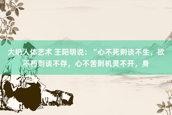大奶人体艺术 王阳明说:“心不死则谈不生,欲不朽则谈不存,心不苦则机灵不开,身