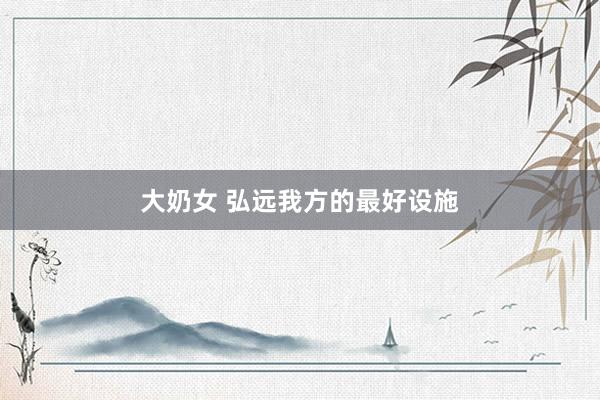 大奶女 弘远我方的最好设施