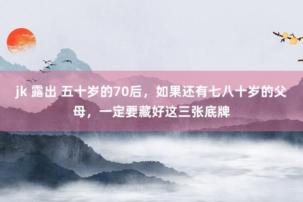 jk 露出 五十岁的70后，如果还有七八十岁的父母，一定要藏好这三张底牌