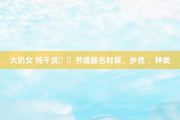大奶女 纯干货❗️书道题名时辰、步伐 、种类