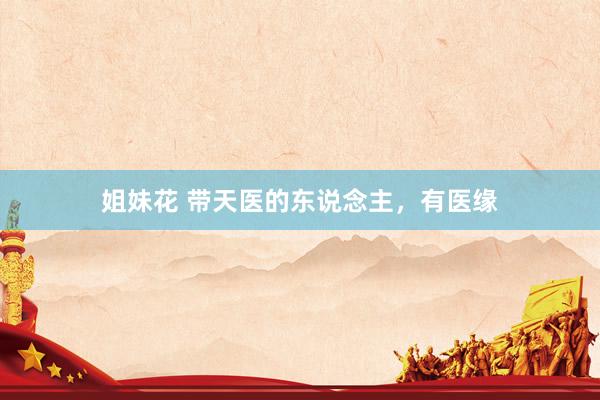姐妹花 带天医的东说念主，有医缘