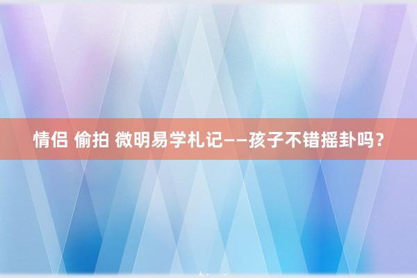 情侣 偷拍 微明易学札记——孩子不错摇卦吗？