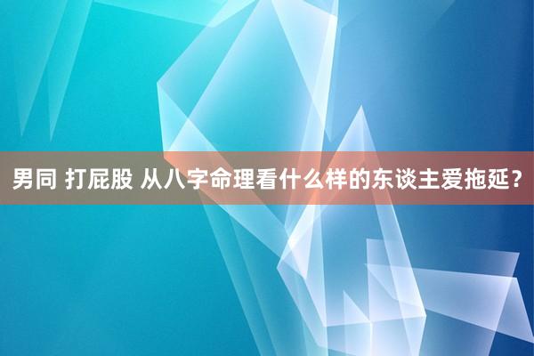 男同 打屁股 从八字命理看什么样的东谈主爱拖延？