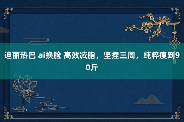 迪丽热巴 ai换脸 高效减脂，坚捏三周，纯粹瘦到90斤