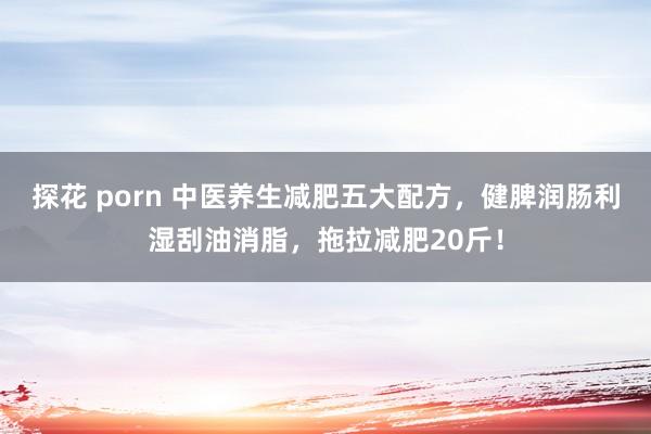 探花 porn 中医养生减肥五大配方，健脾润肠利湿刮油消脂，拖拉减肥20斤！