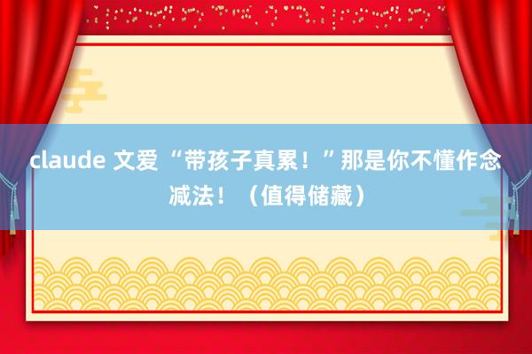 claude 文爱 “带孩子真累！”那是你不懂作念减法！（值得储藏）
