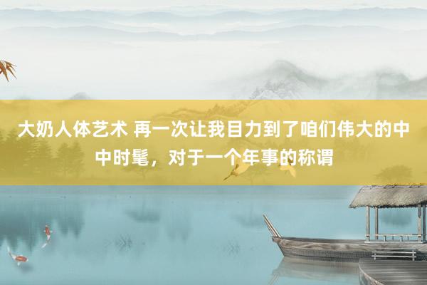 大奶人体艺术 再一次让我目力到了咱们伟大的中中时髦，对于一个年事的称谓