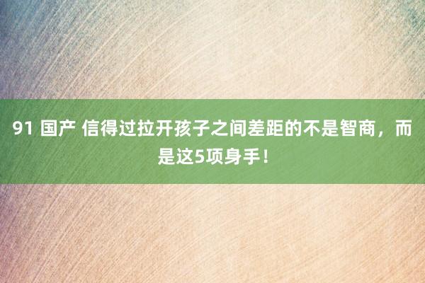 91 国产 信得过拉开孩子之间差距的不是智商，而是这5项身手！