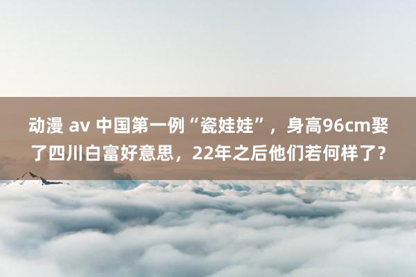 动漫 av 中国第一例“瓷娃娃”，身高96cm娶了四川白富好意思，22年之后他们若何样了？