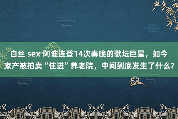 白丝 sex 阿谁连登14次春晚的歌坛巨星，如今家产被拍卖“住进”养老院，中间到底发生了什么?