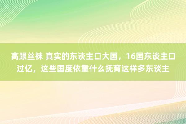 高跟丝袜 真实的东谈主口大国，16国东谈主口过亿，这些国度依靠什么抚育这样多东谈主
