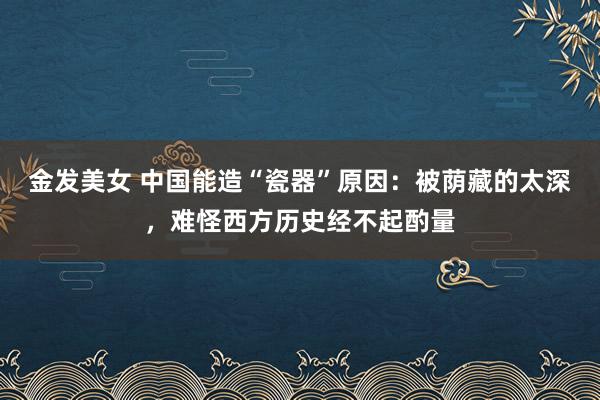 金发美女 中国能造“瓷器”原因：被荫藏的太深，难怪西方历史经不起酌量