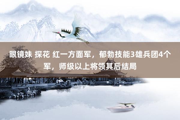 眼镜妹 探花 红一方面军，郁勃技能3雄兵团4个军，师级以上将领其后结局