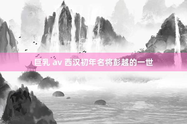 巨乳 av 西汉初年名将彭越的一世