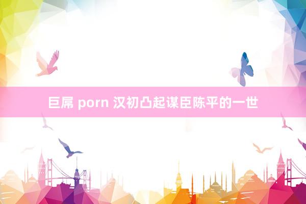 巨屌 porn 汉初凸起谋臣陈平的一世