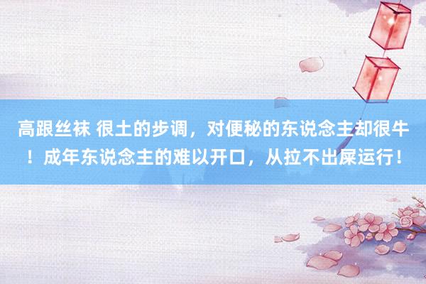 高跟丝袜 很土的步调，对便秘的东说念主却很牛！成年东说念主的难以开口，从拉不出屎运行！