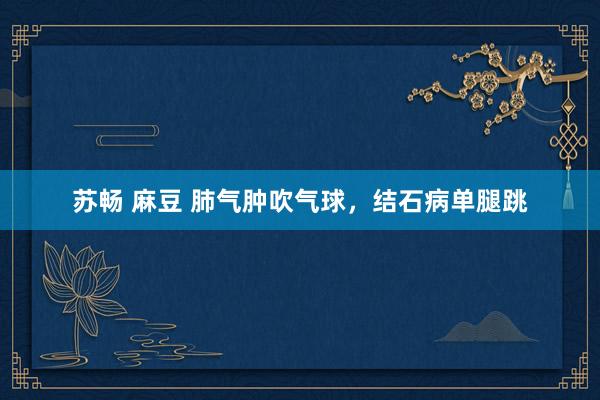 苏畅 麻豆 肺气肿吹气球，结石病单腿跳