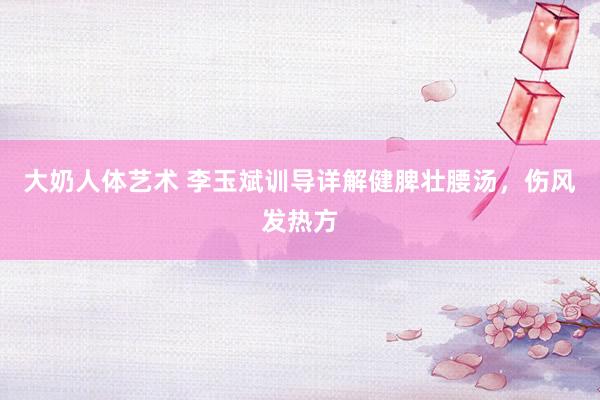 大奶人体艺术 李玉斌训导详解健脾壮腰汤，伤风发热方