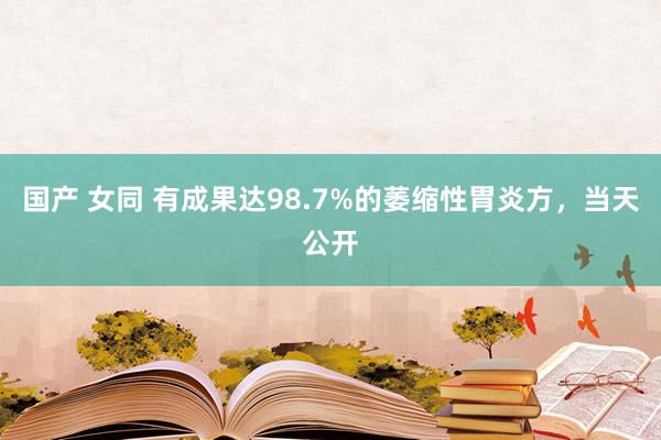 国产 女同 有成果达98.7%的萎缩性胃炎方，当天公开