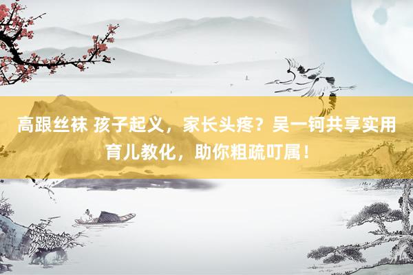 高跟丝袜 孩子起义，家长头疼？吴一钶共享实用育儿教化，助你粗疏叮属！