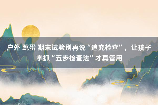 户外 跳蛋 期末试验别再说“追究检查”，让孩子掌抓“五步检查法”才真管用